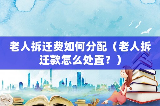老人拆遷費如何分配（老人拆遷款怎么處置？）