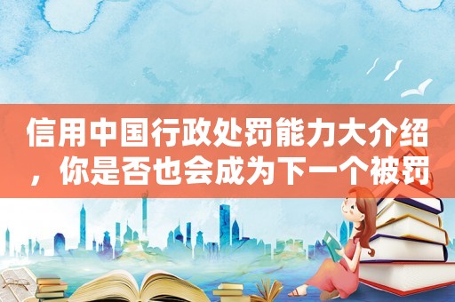 信用中國行政處罰能力大介紹，你是否也會成為下一個被罰的對象？