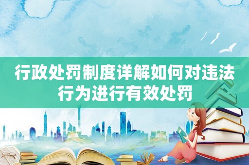 行政處罰制度詳解如何對違法行為進行有效處罰