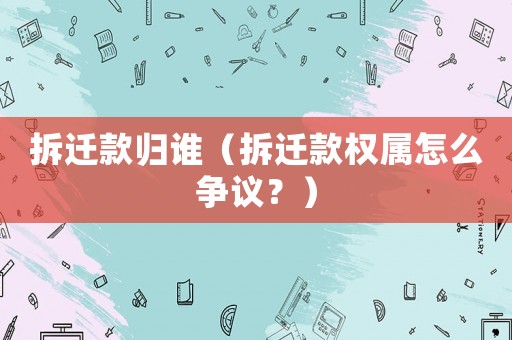 拆遷款歸誰（拆遷款權屬怎么爭議？）