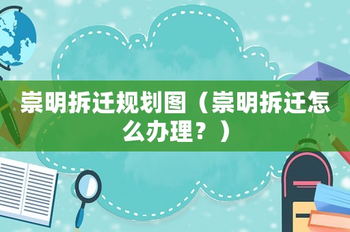 崇明拆遷規劃圖（崇明拆遷怎么辦理？）