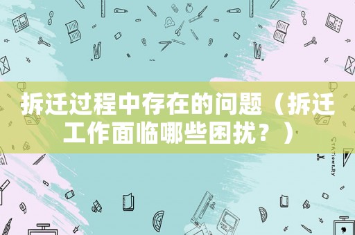 拆遷過程中存在的問題（拆遷工作面臨哪些困擾？）