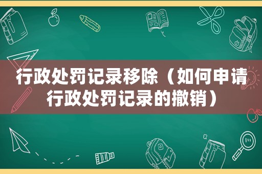 行政處罰記錄移除（如何申請(qǐng)行政處罰記錄的撤銷）