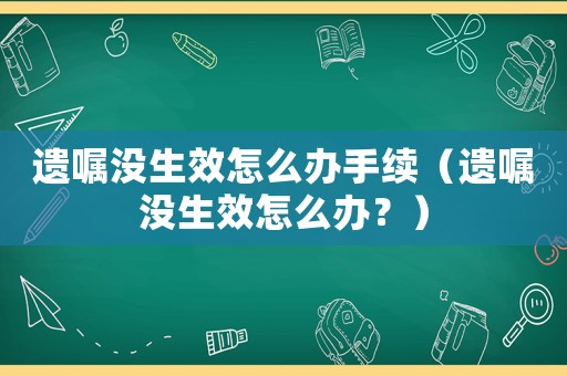遺囑沒生效怎么辦手續（遺囑沒生效怎么辦？）