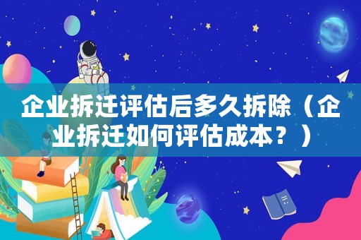 企業拆遷評估后多久拆除（企業拆遷如何評估成本？）