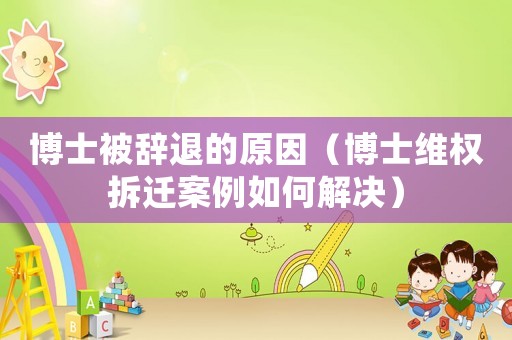 博士被辭退的原因（博士維權拆遷案例如何解決）