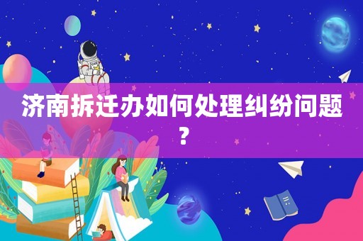 濟南拆遷辦如何處理糾紛問題？