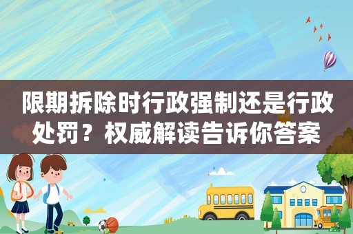 限期拆除時(shí)行政強(qiáng)制還是行政處罰？權(quán)威解讀告訴你答案