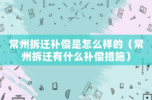 常州拆遷補償是怎么樣的（常州拆遷有什么補償措施）