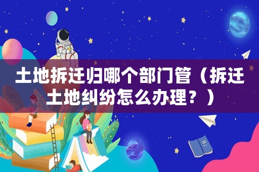 土地拆遷歸哪個部門管（拆遷土地糾紛怎么辦理？）