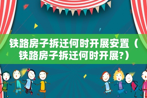 鐵路房子拆遷何時開展安置（鐵路房子拆遷何時開展?）