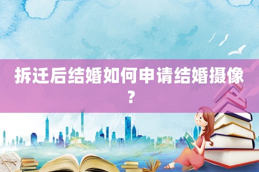 拆遷后結(jié)婚如何申請(qǐng)結(jié)婚攝像？