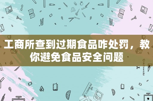 工商所查到過期食品咋處罰，教你避免食品安全問題