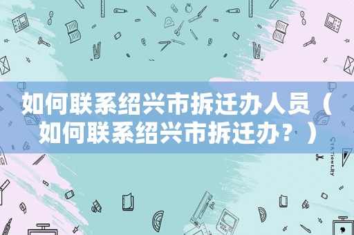 如何聯系紹興市拆遷辦人員（如何聯系紹興市拆遷辦？）