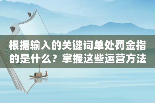 根據輸入的關鍵詞單處罰金指的是什么？掌握這些運營方法，讓你在互聯網公司脫穎而出