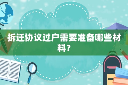 拆遷協(xié)議過戶需要準備哪些材料？