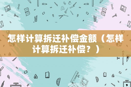 怎樣計算拆遷補償金額（怎樣計算拆遷補償？）
