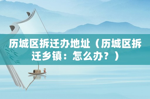 歷城區拆遷辦地址（歷城區拆遷鄉鎮：怎么辦？）