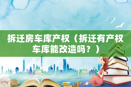 拆遷房車庫產權（拆遷有產權車庫能改造嗎？）