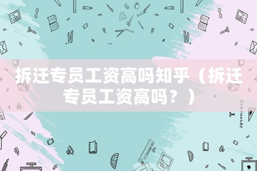 拆遷專員工資高嗎知乎（拆遷專員工資高嗎？）