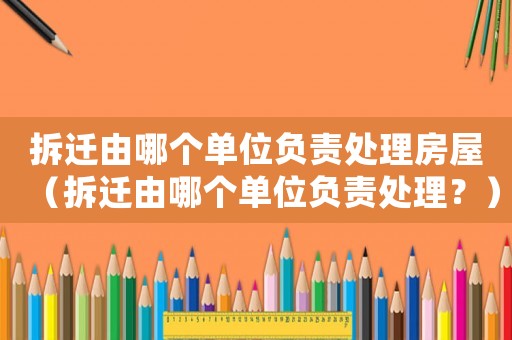 拆遷由哪個單位負責處理房屋（拆遷由哪個單位負責處理？）