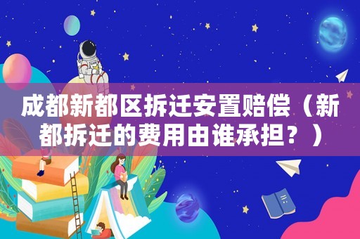 成都新都區拆遷安置賠償（新都拆遷的費用由誰承擔？）