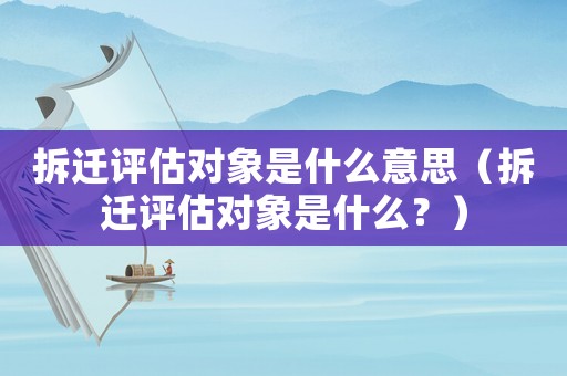 拆遷評估對象是什么意思（拆遷評估對象是什么？）