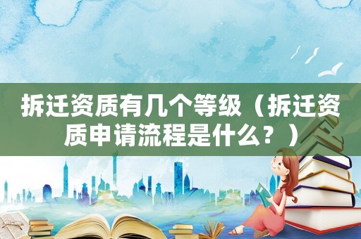 拆遷資質有幾個等級（拆遷資質申請流程是什么？）