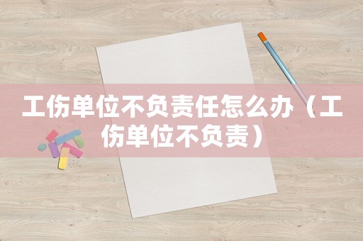 工傷單位不負(fù)責(zé)任怎么辦（工傷單位不負(fù)責(zé)）