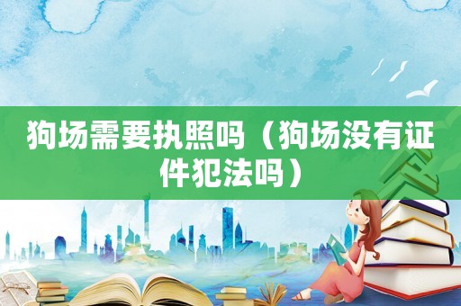 狗場需要執(zhí)照嗎（狗場沒有證件犯法嗎）