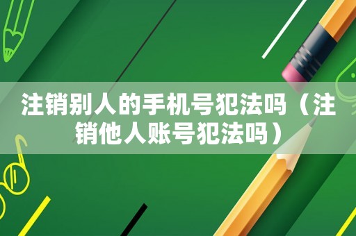 注銷別人的手機號犯法嗎（注銷他人賬號犯法嗎）