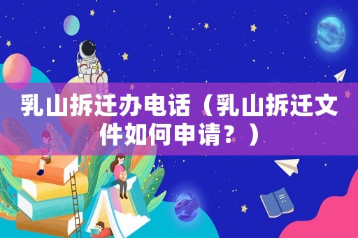 乳山拆遷辦電話（乳山拆遷文件如何申請？）