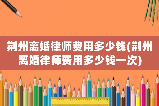 荊州離婚律師費用多少錢(荊州離婚律師費用多少錢一次)