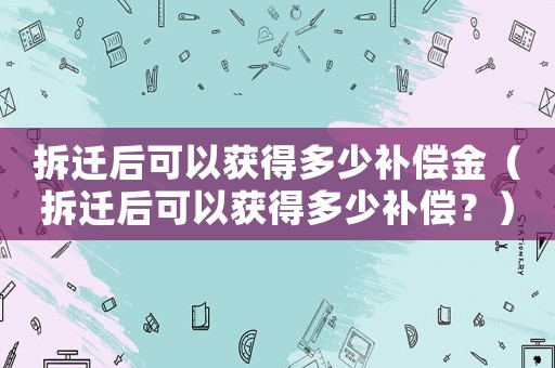 拆遷后可以獲得多少補償金（拆遷后可以獲得多少補償？）
