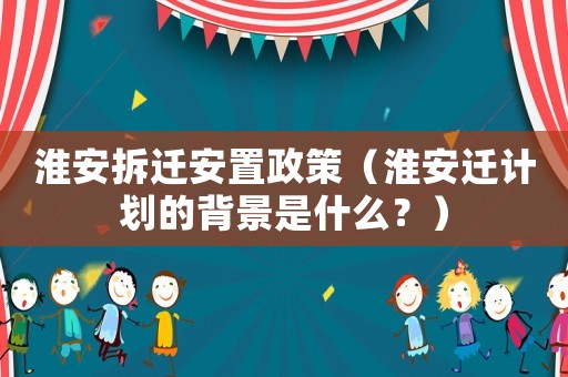 淮安拆遷安置政策（淮安遷計(jì)劃的背景是什么？）