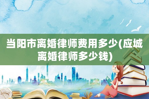 當陽市離婚律師費用多少(應城離婚律師多少錢)