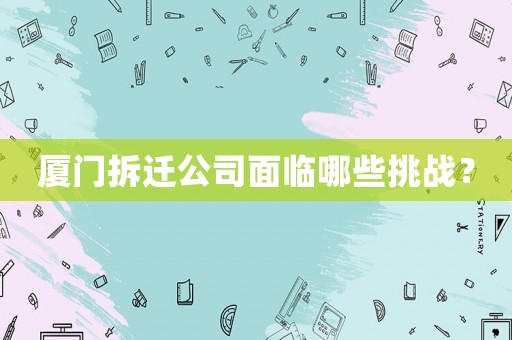 廈門拆遷公司面臨哪些挑戰？
