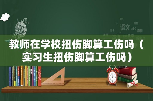 教師在學校扭傷腳算工傷嗎（實習生扭傷腳算工傷嗎）