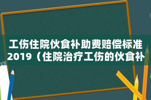 工傷住院伙食補助費賠償標準2019（住院治療工傷的伙食補助費發(fā)給誰）