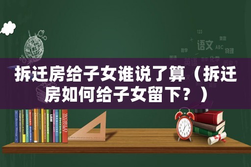拆遷房給子女誰說了算（拆遷房如何給子女留下？）