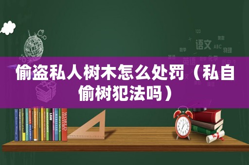 偷盜私人樹木怎么處罰（私自偷樹犯法嗎）