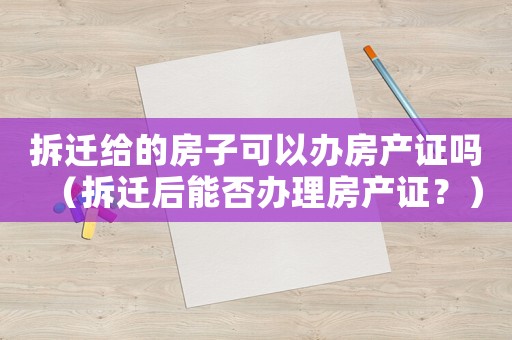 拆遷給的房子可以辦房產證嗎（拆遷后能否辦理房產證？）