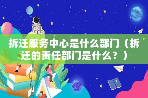 拆遷服務中心是什么部門（拆遷的責任部門是什么？）
