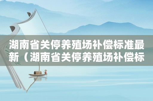 湖南省關停養殖場補償標準最新（湖南省關停養殖場補償標準）