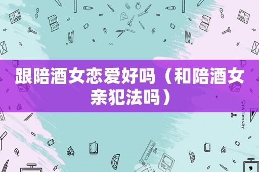 跟陪酒女戀愛好嗎（和陪酒女親犯法嗎）
