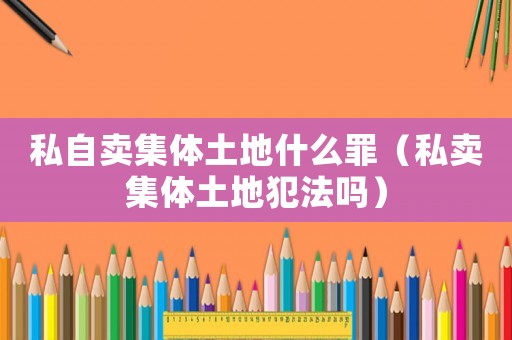 私自賣集體土地什么罪（私賣集體土地犯法嗎）