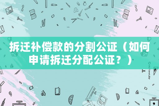 拆遷補(bǔ)償款的分割公證（如何申請拆遷分配公證？）