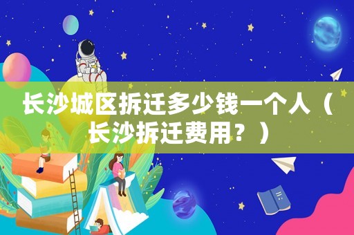 長沙城區(qū)拆遷多少錢一個人（長沙拆遷費用？）