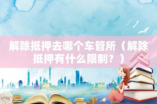 解除抵押去哪個車管所（解除抵押有什么限制？）