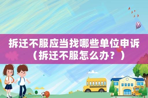 拆遷不服應當找哪些單位申訴（拆遷不服怎么辦？）